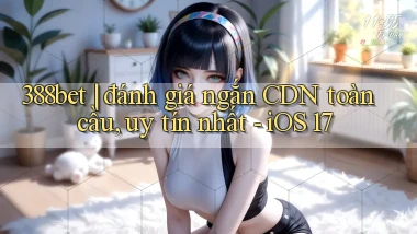 388bet đánh giá ngắn CDN toàn cầu, uy tín nhất   iOS 17