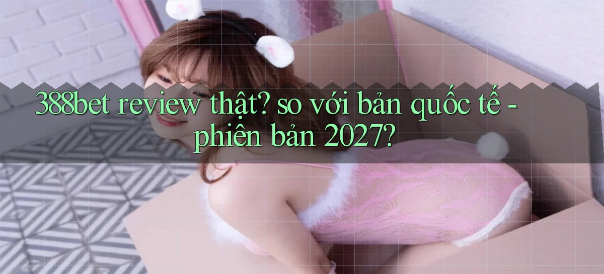 388bet review thật so với bản quốc tế   phiên bản 2027