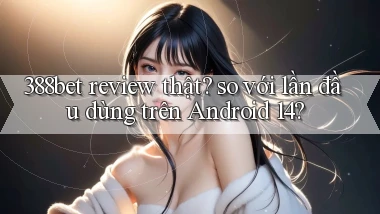 388bet review thật so với lần đầu dùng trên Android 14