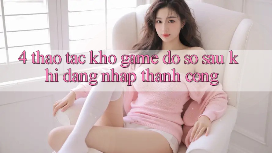 4. Thao tác Kho Game Đồ sộ Sau Khi Đăng Nhập Thành Công 4. Thao tác Kho Game Đồ sộ Sau Khi Đăng Nhập Thành Công