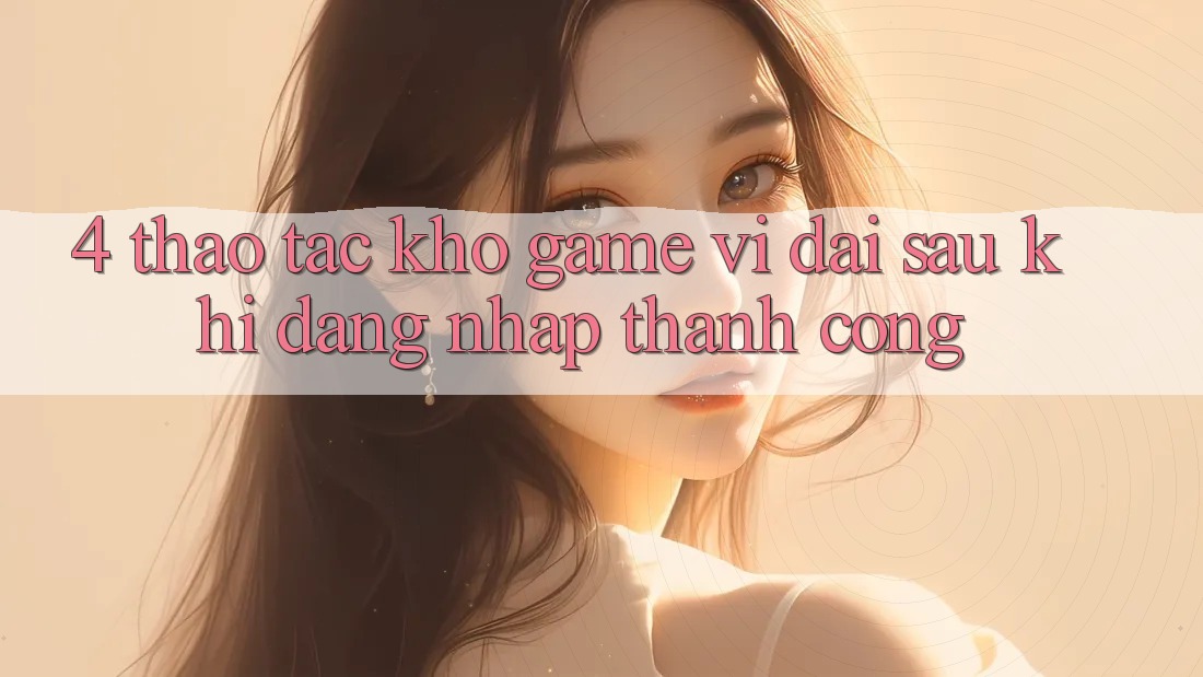 4. Thao tác Kho Game Vĩ đại Sau Khi Đăng Nhập Thành Công 4. Thao tác Kho Game Vĩ đại Sau Khi Đăng Nhập Thành Công