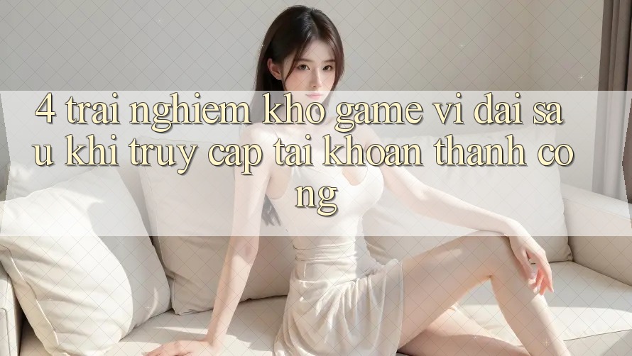 4. Trải nghiệm Kho Game Vĩ đại Sau Khi Truy cập tài khoản Thành Công 4. Trải nghiệm Kho Game Vĩ đại Sau Khi Truy cập tài khoản Thành Công