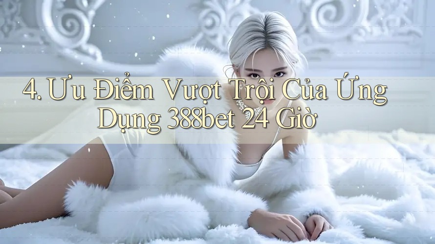 4. Ưu Điểm Vượt Trội Của Ứng Dụng 388bet 24 Giờ