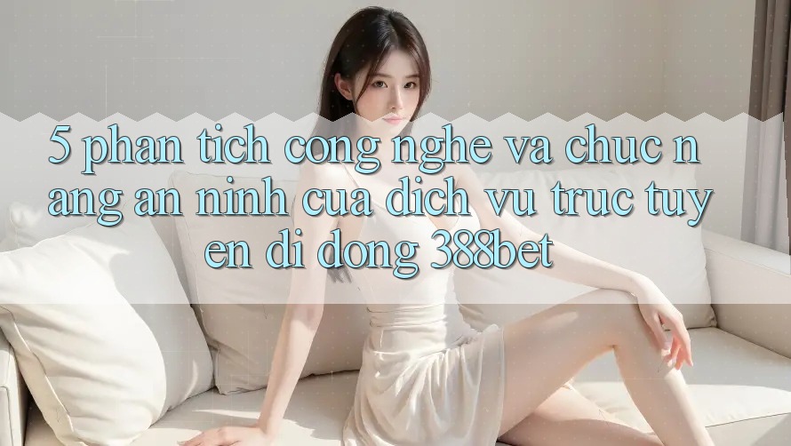 5. Phân Tích Công Nghệ Và Chức năng An ninh Của Dịch vụ trực tuyến di động 388bet