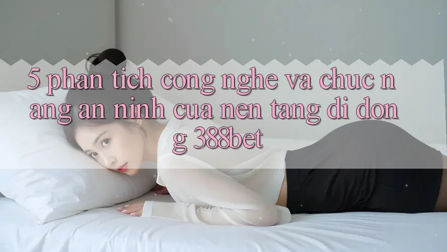 5. Phân Tích Công Nghệ Và Chức năng An ninh Của Nền tảng di động 388bet 5. Phân Tích Công Nghệ Và Chức năng An ninh Của Nền tảng di động 388bet