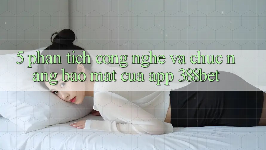 5. Phân Tích Công Nghệ Và Chức năng Bảo Mật Của App 388bet