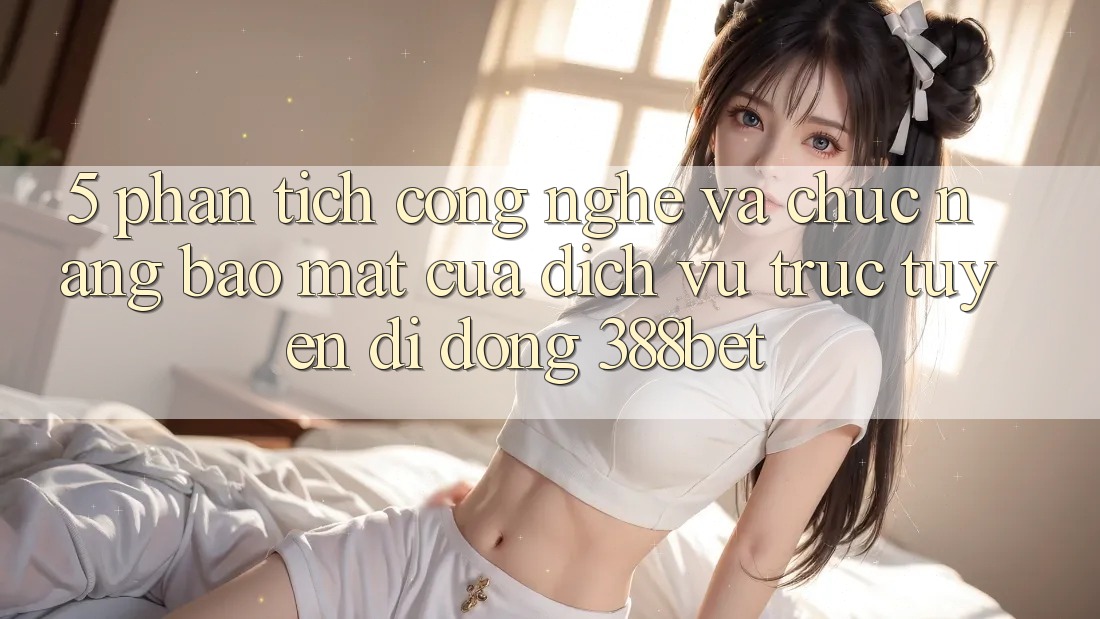 5. Phân Tích Công Nghệ Và Chức năng Bảo Mật Của Dịch vụ trực tuyến di động 388bet 5. Phân Tích Công Nghệ Và Chức năng Bảo Mật Của Dịch vụ trực tuyến di động 388bet
