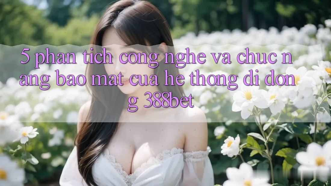 5. Phân Tích Công Nghệ Và Chức năng Bảo Mật Của Hệ thống di động 388bet 5. Phân Tích Công Nghệ Và Chức năng Bảo Mật Của Hệ thống di động 388bet