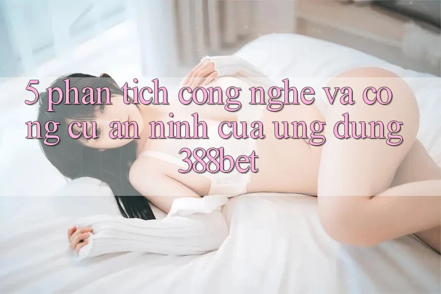5. Phân Tích Công Nghệ Và Công cụ An ninh Của Ứng Dụng 388bet 5. Phân Tích Công Nghệ Và Công cụ An ninh Của Ứng Dụng 388bet