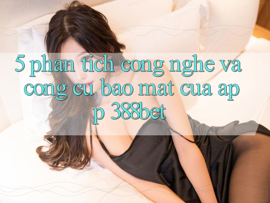 5. Phân Tích Công Nghệ Và Công cụ Bảo mật Của App 388bet