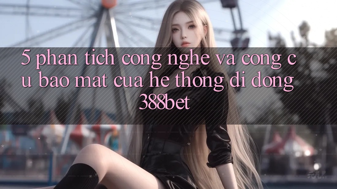 5. Phân Tích Công Nghệ Và Công cụ Bảo Mật Của Hệ thống di động 388bet