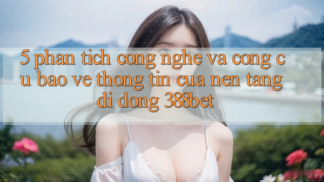5. Phân Tích Công Nghệ Và Công cụ Bảo vệ thông tin Của Nền tảng di động 388bet