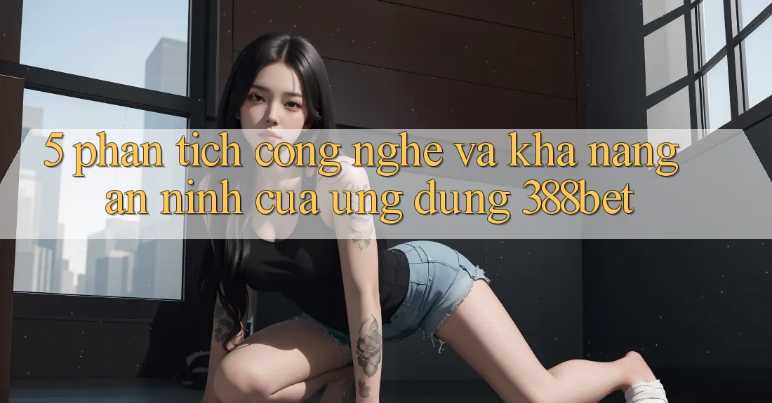 5. Phân Tích Công Nghệ Và Khả năng An ninh Của Ứng Dụng 388bet 5. Phân Tích Công Nghệ Và Khả năng An ninh Của Ứng Dụng 388bet