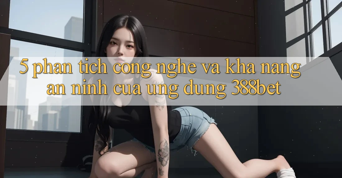 5. Phân Tích Công Nghệ Và Khả năng An ninh Của Ứng Dụng 388bet