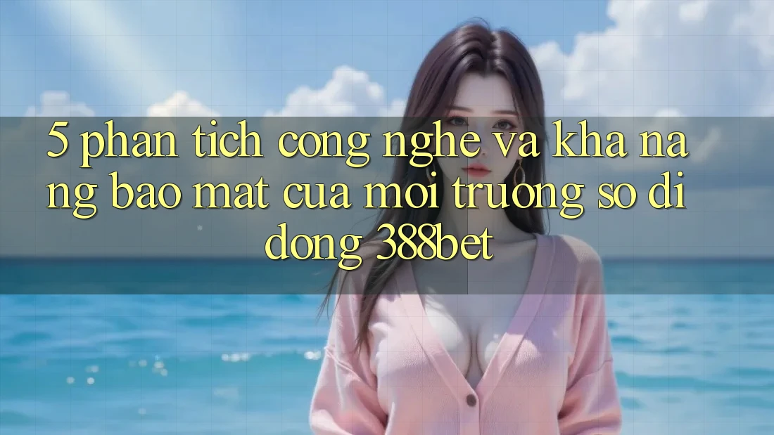 5. Phân Tích Công Nghệ Và Khả năng Bảo Mật Của Môi trường số di động 388bet