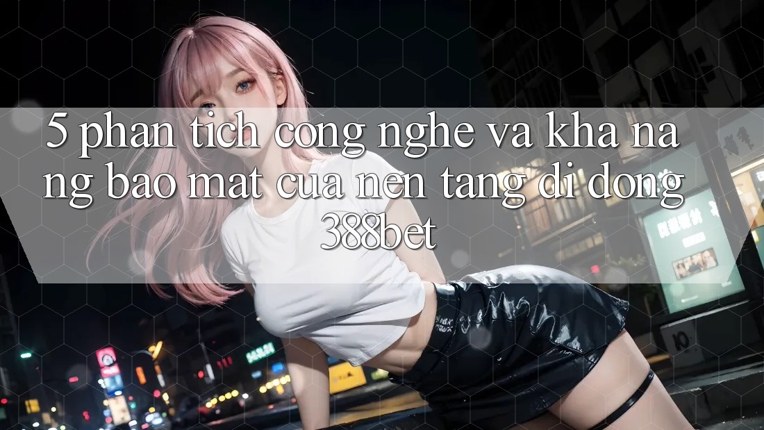 5. Phân Tích Công Nghệ Và Khả năng Bảo Mật Của Nền tảng di động 388bet 5. Phân Tích Công Nghệ Và Khả năng Bảo Mật Của Nền tảng di động 388bet