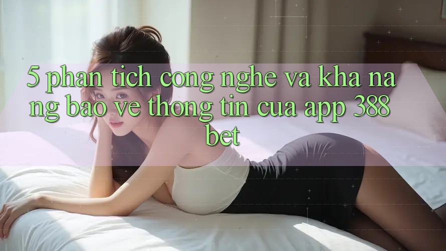 5. Phân Tích Công Nghệ Và Khả năng Bảo vệ thông tin Của App 388bet