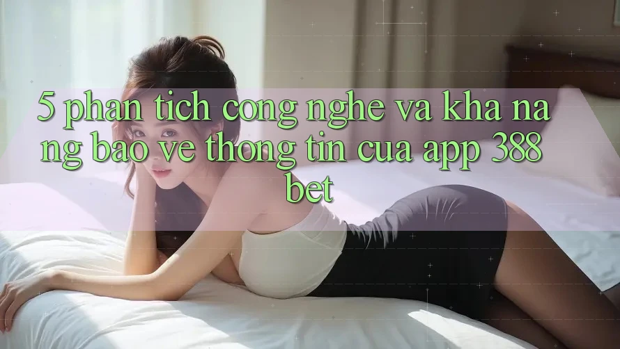 5. Phân Tích Công Nghệ Và Khả năng Bảo vệ thông tin Của App 388bet