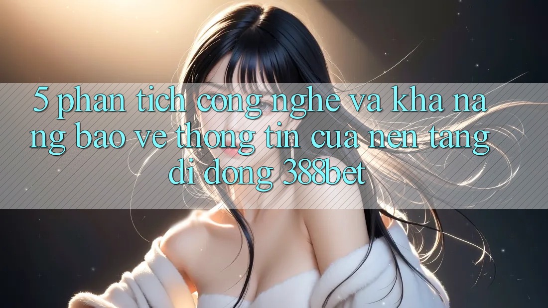 5. Phân Tích Công Nghệ Và Khả năng Bảo vệ thông tin Của Nền tảng di động 388bet 5. Phân Tích Công Nghệ Và Khả năng Bảo vệ thông tin Của Nền tảng di động 388bet