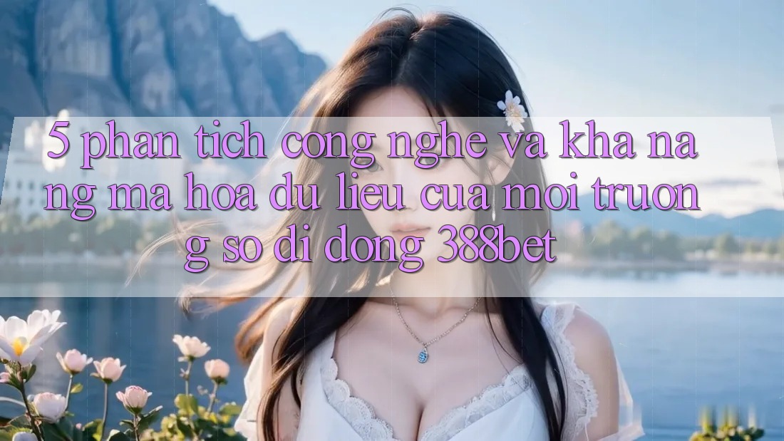 5. Phân Tích Công Nghệ Và Khả năng Mã hóa dữ liệu Của Môi trường số di động 388bet