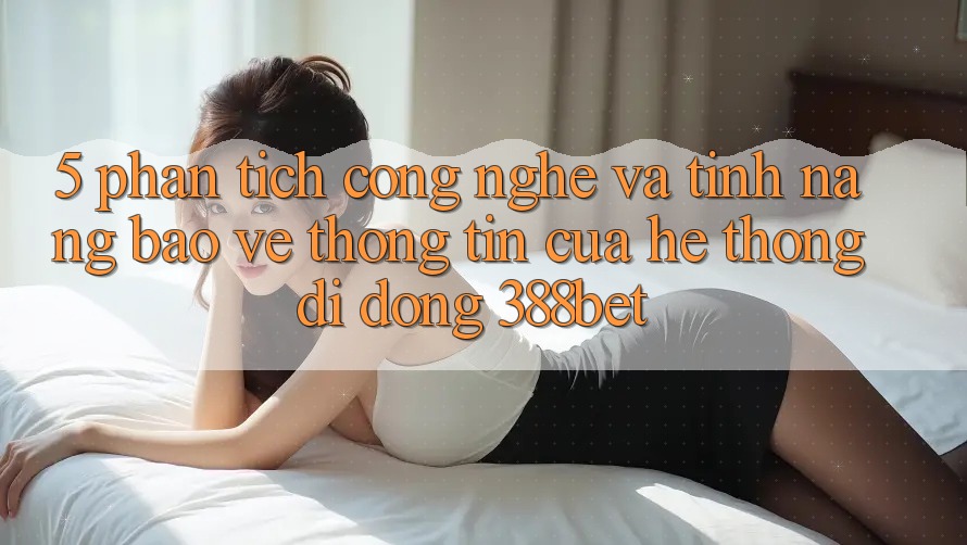 5. Phân Tích Công Nghệ Và Tính Năng Bảo vệ thông tin Của Hệ thống di động 388bet