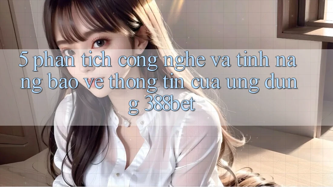 5. Phân Tích Công Nghệ Và Tính Năng Bảo vệ thông tin Của Ứng Dụng 388bet