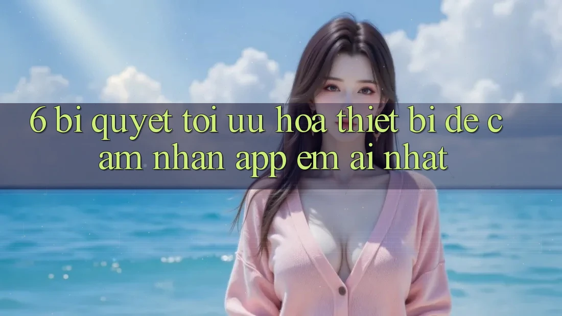 6. Bí quyết Tối Ưu Hóa Thiết Bị Để Cảm nhận App Êm ái Nhất 6. Bí quyết Tối Ưu Hóa Thiết Bị Để Cảm nhận App Êm ái Nhất