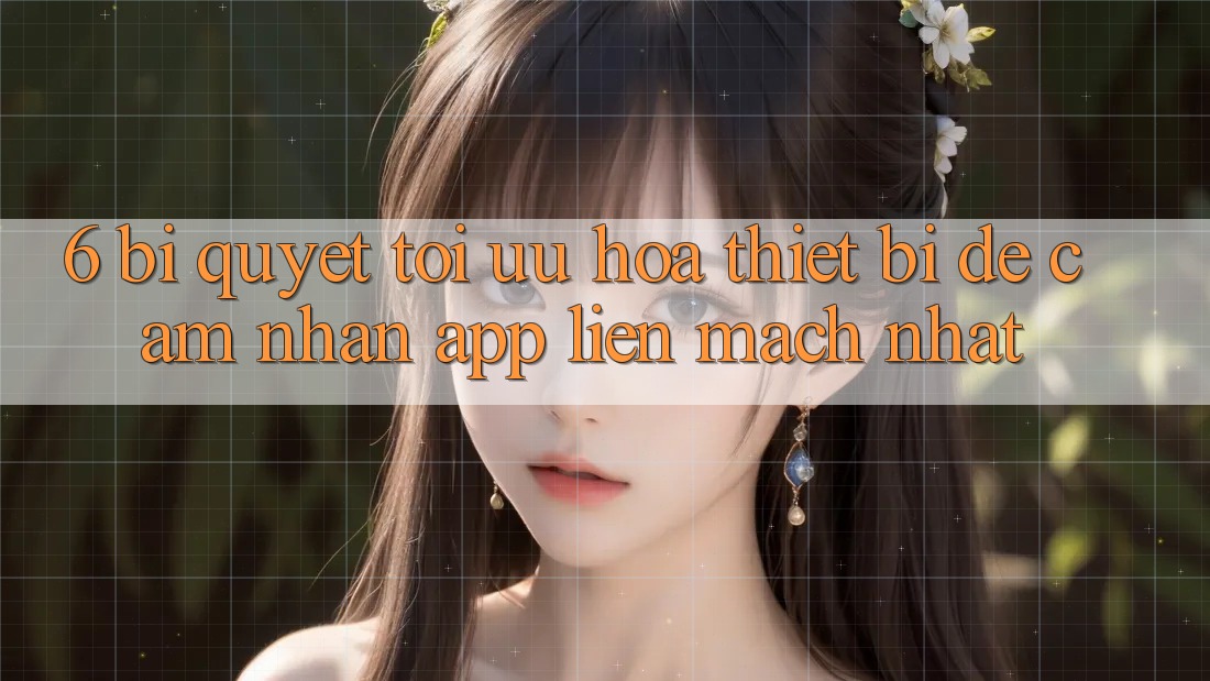 6. Bí quyết Tối Ưu Hóa Thiết Bị Để Cảm nhận App Liền mạch Nhất