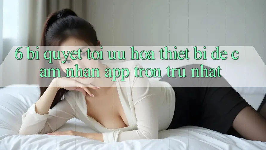 6. Bí quyết Tối Ưu Hóa Thiết Bị Để Cảm nhận App Trơn tru Nhất 6. Bí quyết Tối Ưu Hóa Thiết Bị Để Cảm nhận App Trơn tru Nhất