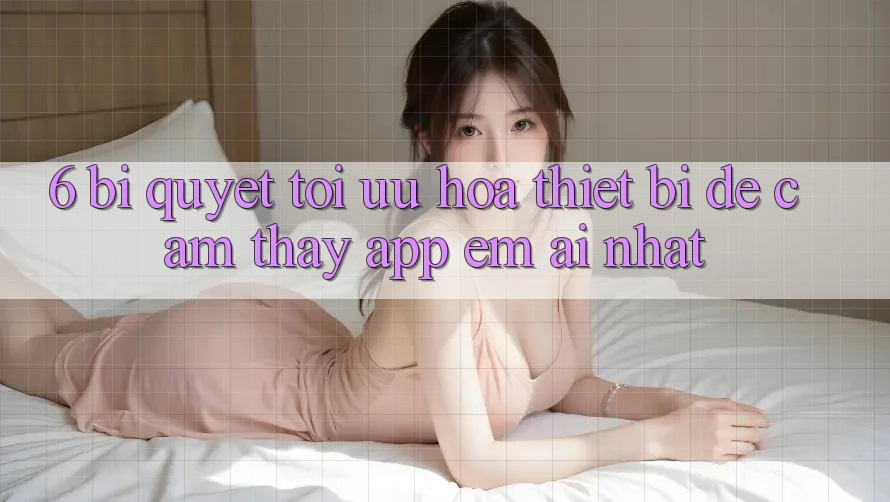 6. Bí quyết Tối Ưu Hóa Thiết Bị Để Cảm thấy App Êm ái Nhất