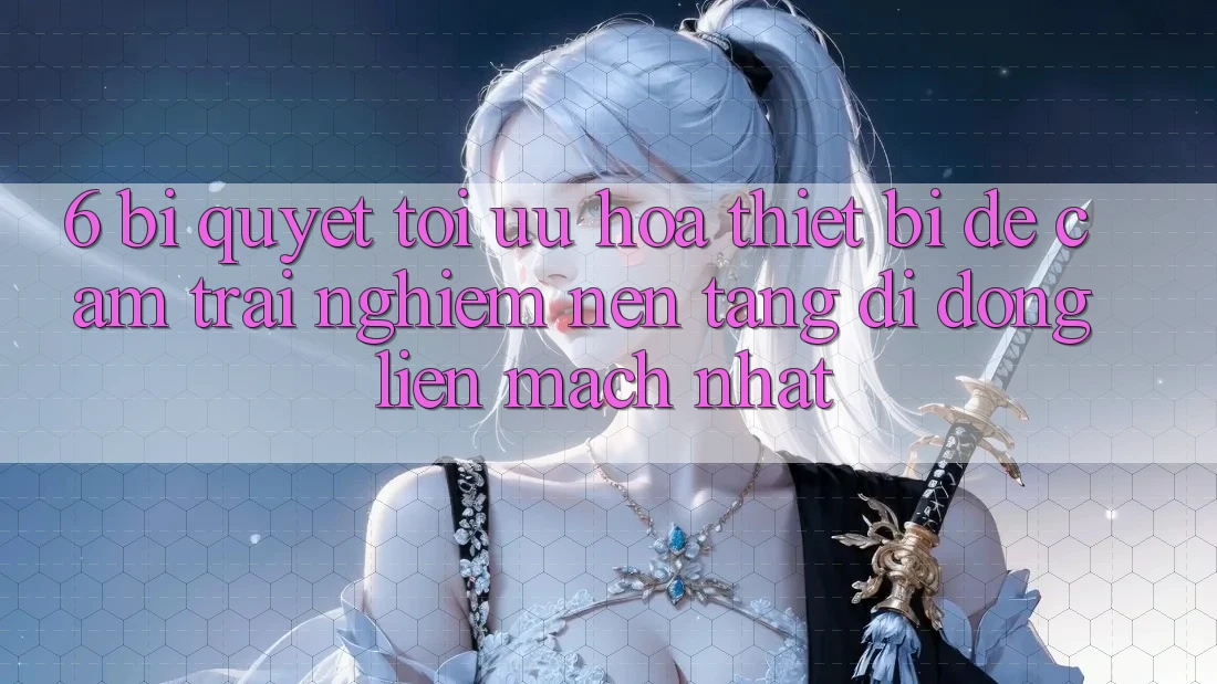 6. Bí quyết Tối Ưu Hóa Thiết Bị Để Cảm trải nghiệm Nền tảng di động Liền mạch Nhất