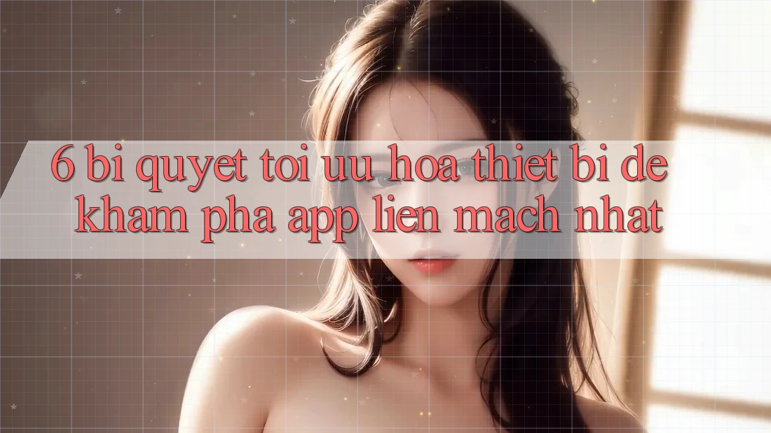 6. Bí quyết Tối Ưu Hóa Thiết Bị Để Khám phá App Liền mạch Nhất