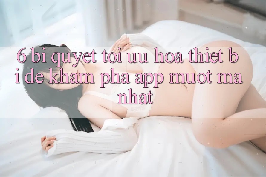 6. Bí quyết Tối Ưu Hóa Thiết Bị Để Khám phá App Mượt Mà Nhất 6. Bí quyết Tối Ưu Hóa Thiết Bị Để Khám phá App Mượt Mà Nhất