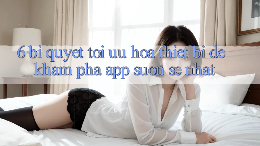 6. Bí quyết Tối Ưu Hóa Thiết Bị Để Khám phá App Suôn sẻ Nhất