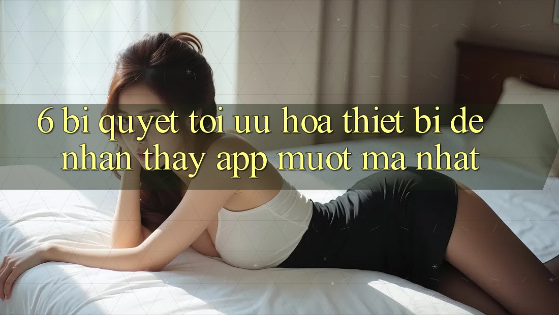 6. Bí quyết Tối Ưu Hóa Thiết Bị Để Nhận thấy App Mượt Mà Nhất