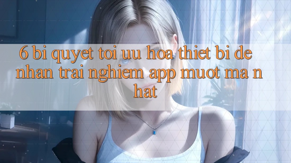 6. Bí quyết Tối Ưu Hóa Thiết Bị Để Nhận trải nghiệm App Mượt Mà Nhất