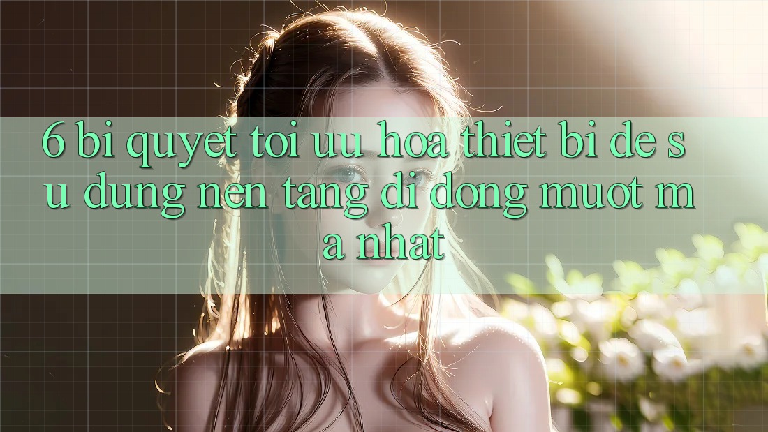 6. Bí quyết Tối Ưu Hóa Thiết Bị Để Sử dụng Nền tảng di động Mượt Mà Nhất