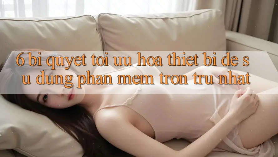 6. Bí quyết Tối Ưu Hóa Thiết Bị Để Sử dụng Phần mềm Trơn tru Nhất