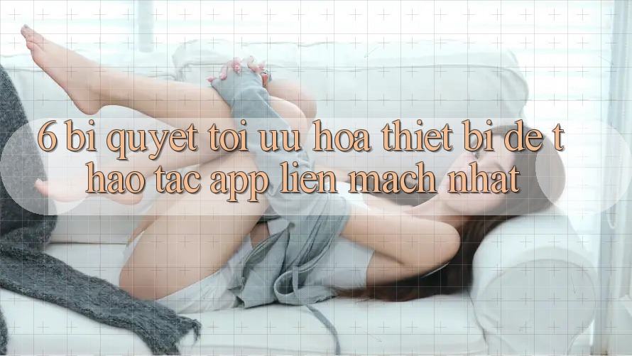 6. Bí quyết Tối Ưu Hóa Thiết Bị Để Thao tác App Liền mạch Nhất 6. Bí quyết Tối Ưu Hóa Thiết Bị Để Thao tác App Liền mạch Nhất