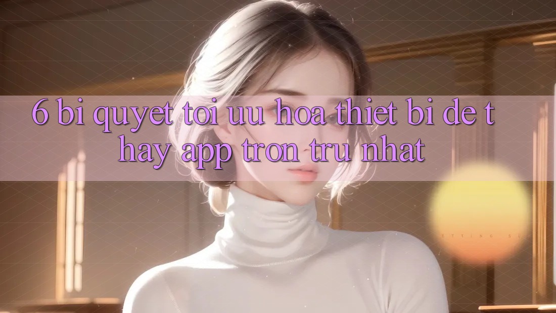 6. Bí quyết Tối Ưu Hóa Thiết Bị Để Thấy App Trơn tru Nhất