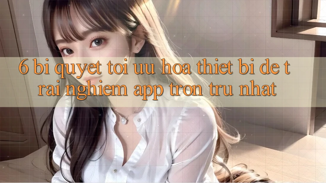 6. Bí quyết Tối Ưu Hóa Thiết Bị Để Trải Nghiệm App Trơn tru Nhất 6. Bí quyết Tối Ưu Hóa Thiết Bị Để Trải Nghiệm App Trơn tru Nhất