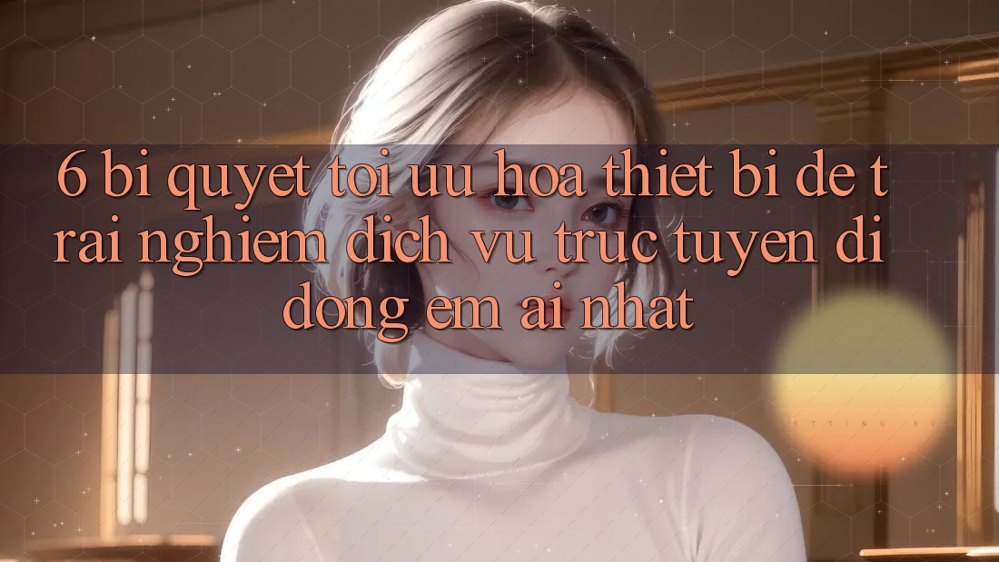 6. Bí quyết Tối Ưu Hóa Thiết Bị Để Trải nghiệm Dịch vụ trực tuyến di động Êm ái Nhất
