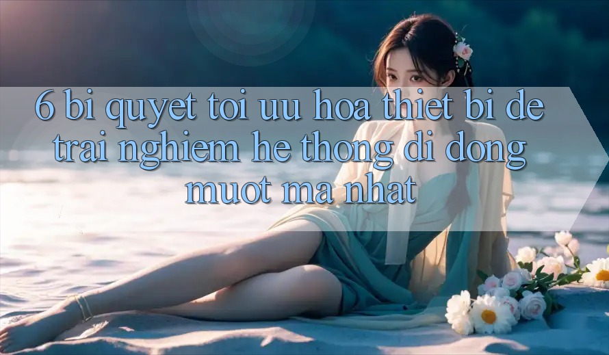 6. Bí quyết Tối Ưu Hóa Thiết Bị Để Trải nghiệm Hệ thống di động Mượt Mà Nhất 6. Bí quyết Tối Ưu Hóa Thiết Bị Để Trải nghiệm Hệ thống di động Mượt Mà Nhất