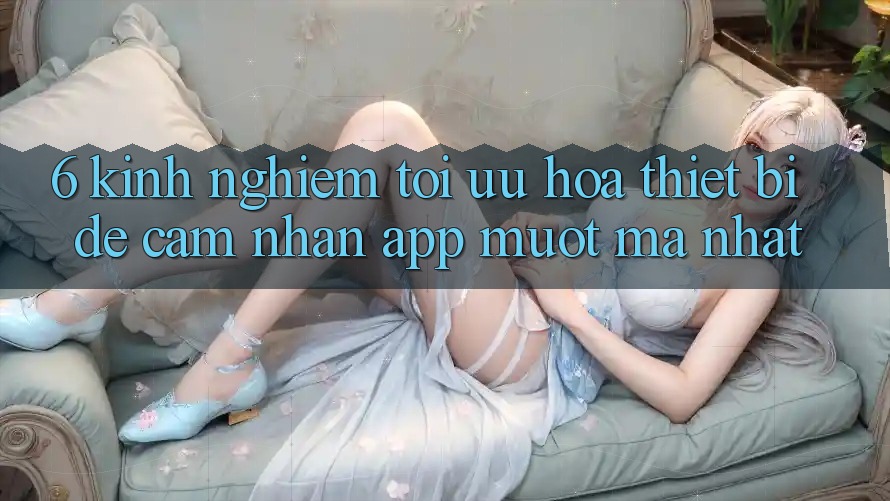 6. Kinh nghiệm Tối Ưu Hóa Thiết Bị Để Cảm nhận App Mượt mà Nhất 6. Kinh nghiệm Tối Ưu Hóa Thiết Bị Để Cảm nhận App Mượt mà Nhất