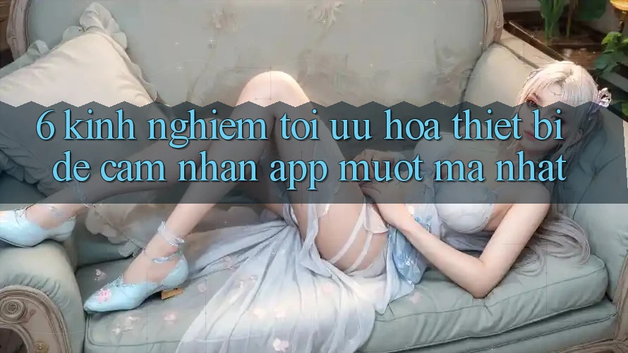 6. Kinh nghiệm Tối Ưu Hóa Thiết Bị Để Cảm nhận App Mượt Mà Nhất