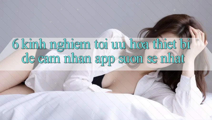 6. Kinh nghiệm Tối Ưu Hóa Thiết Bị Để Cảm nhận App Suôn sẻ Nhất 6. Kinh nghiệm Tối Ưu Hóa Thiết Bị Để Cảm nhận App Suôn sẻ Nhất