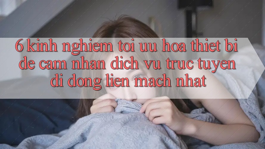 6. Kinh nghiệm Tối Ưu Hóa Thiết Bị Để Cảm nhận Dịch vụ trực tuyến di động Liền mạch Nhất 6. Kinh nghiệm Tối Ưu Hóa Thiết Bị Để Cảm nhận Dịch vụ trực tuyến di động Liền mạch Nhất