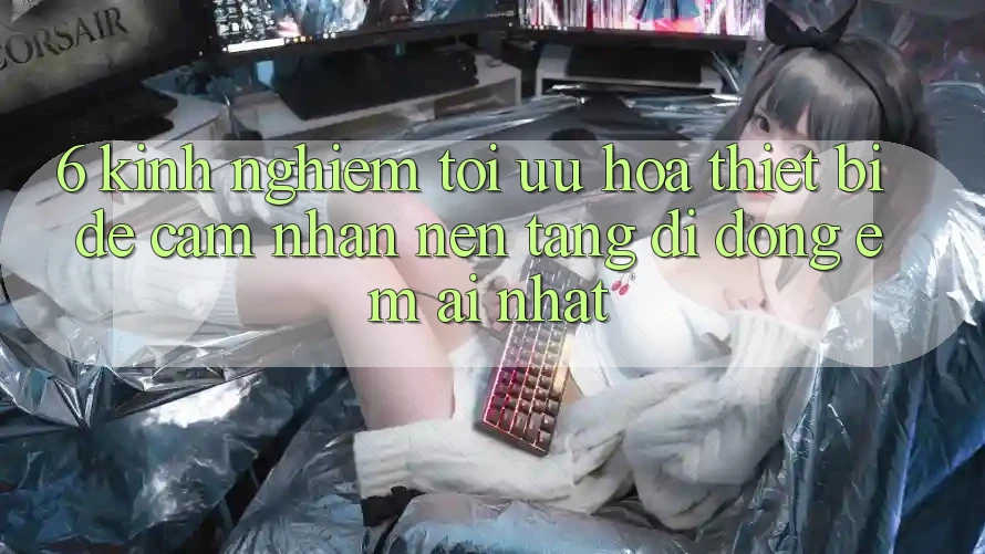 6. Kinh nghiệm Tối Ưu Hóa Thiết Bị Để Cảm nhận Nền tảng di động Êm ái Nhất 6. Kinh nghiệm Tối Ưu Hóa Thiết Bị Để Cảm nhận Nền tảng di động Êm ái Nhất