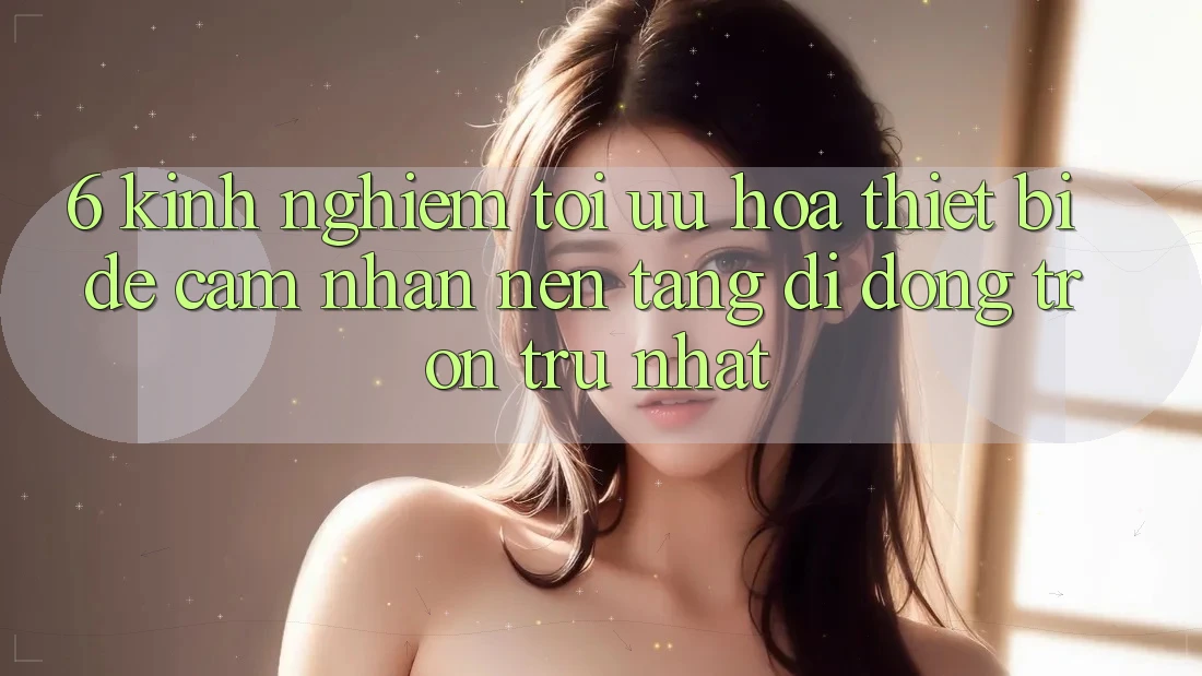 6. Kinh nghiệm Tối Ưu Hóa Thiết Bị Để Cảm nhận Nền tảng di động Trơn tru Nhất 6. Kinh nghiệm Tối Ưu Hóa Thiết Bị Để Cảm nhận Nền tảng di động Trơn tru Nhất