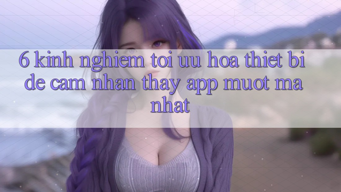 6. Kinh nghiệm Tối Ưu Hóa Thiết Bị Để Cảm nhận thấy App Mượt Mà Nhất